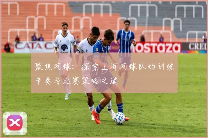 聚焦网球：探索上海网球队的训练节奏与比赛策略之道