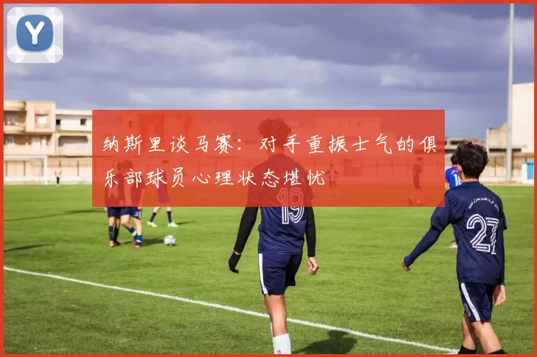 纳斯里谈马赛：对手重振士气的俱乐部球员心理状态堪忧