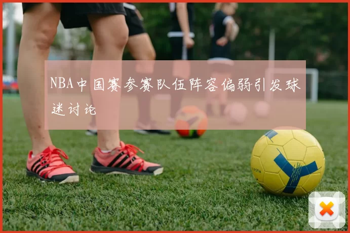 NBA中国赛参赛队伍阵容偏弱引发球迷讨论