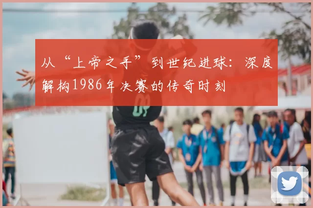 从“上帝之手”到世纪进球:深度解构1986年决赛的传奇时刻