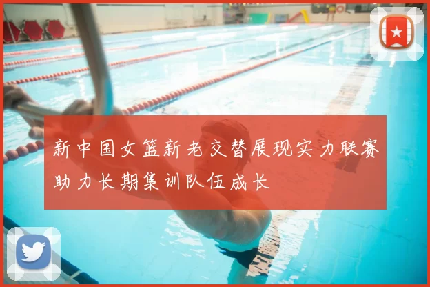 新中国女篮新老交替展现实力联赛助力长期集训队伍成长