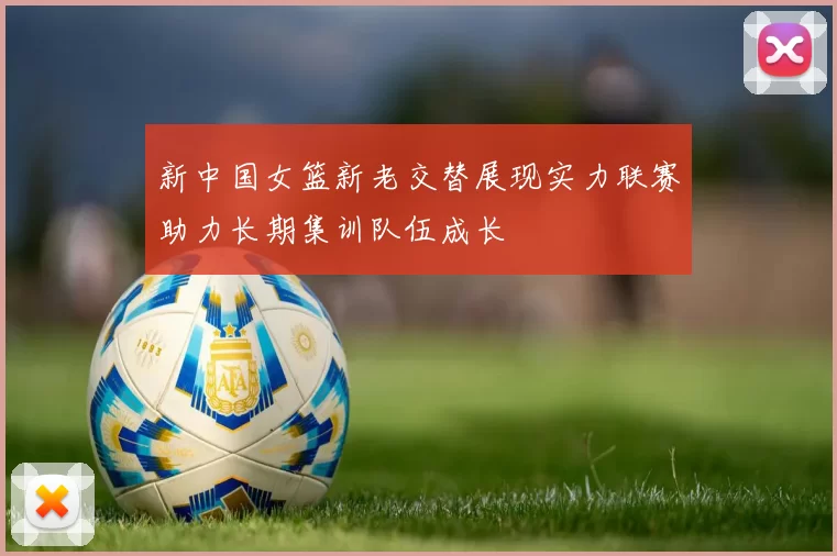 新中国女篮新老交替展现实力联赛助力长期集训队伍成长