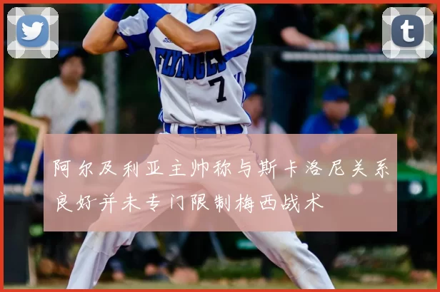 阿尔及利亚主帅称与斯卡洛尼关系良好并未专门限制梅西战术