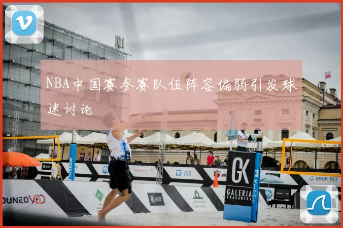 NBA中国赛参赛队伍阵容偏弱引发球迷讨论