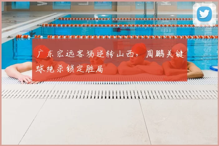 广东宏远客场逆转山西，周鹏关键球绝杀锁定胜局