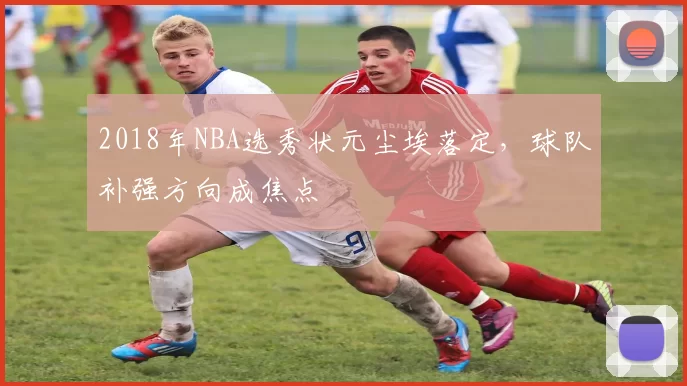 2018年NBA选秀状元尘埃落定,球队补强方向成焦点
