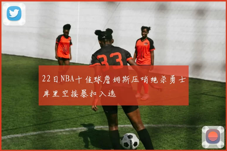 22日NBA十佳球詹姆斯压哨绝杀勇士库里空接暴扣入选