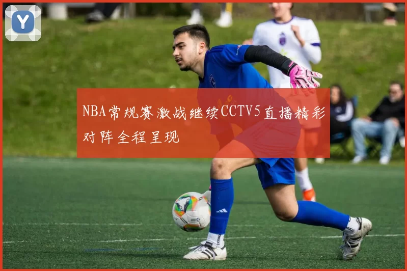 NBA常规赛激战继续CCTV5直播精彩对阵全程呈现