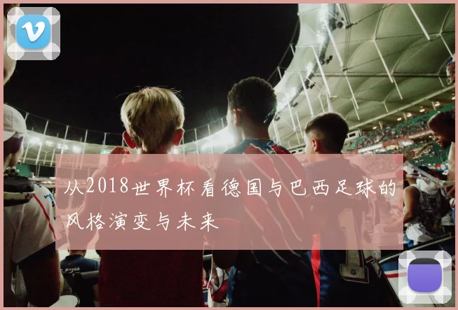 从2018世界杯看德国与巴西足球的风格演变与未来