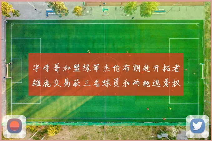 字母哥加盟绿军杰伦布朗赴开拓者雄鹿交易获三名球员和两轮选秀权