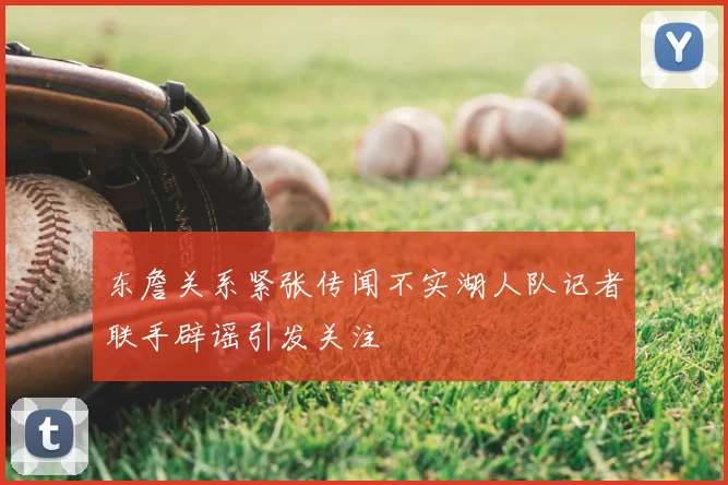 东詹关系紧张传闻不实湖人队记者联手辟谣引发关注