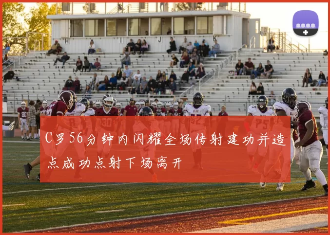 C罗56分钟内闪耀全场传射建功并造点成功点射下场离开