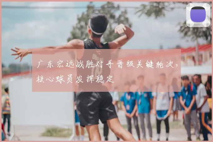 广东宏远战胜对手晋级关键轮次，核心球员发挥稳定