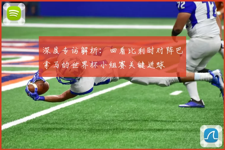 深度专访解析：回看比利时对阵巴拿马的世界杯小组赛关键进球