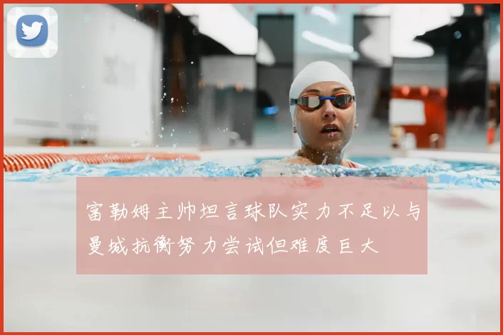 富勒姆主帅坦言球队实力不足以与曼城抗衡努力尝试但难度巨大
