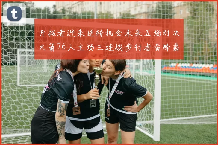 开拓者迎来逆转机会未来五场对决火箭76人主场三连战步行者黄蜂爵士