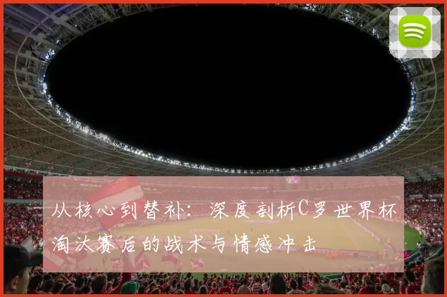 从核心到替补:深度剖析C罗世界杯淘汰赛后的战术与情感冲击