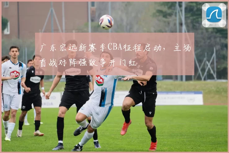 广东宏远新赛季CBA征程启动，主场首战对阵强敌争开门红