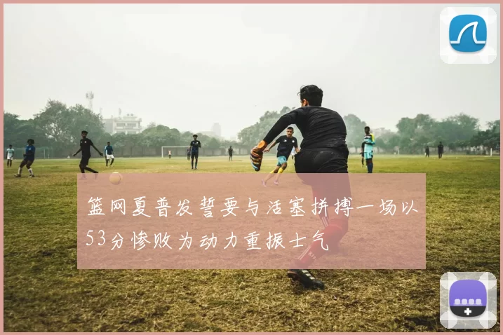 篮网夏普发誓要与活塞拼搏一场以53分惨败为动力重振士气