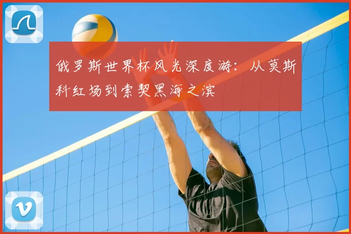 俄罗斯世界杯风光深度游:从莫斯科红场到索契黑海之滨