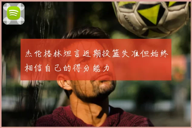 杰伦格林坦言近期投篮失准但始终相信自己的得分能力