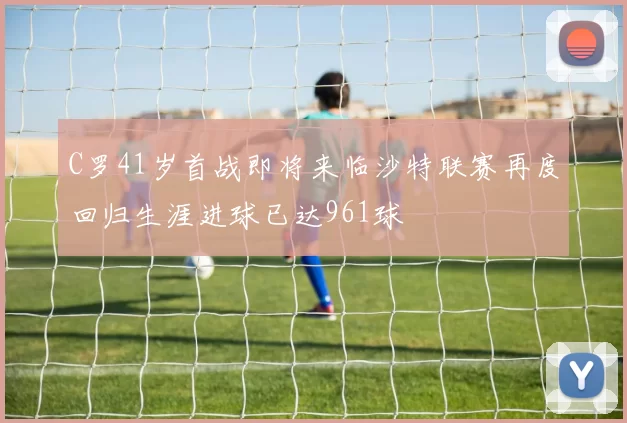 C罗41岁首战即将来临沙特联赛再度回归生涯进球已达961球