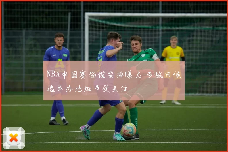 NBA中国赛场馆安排曝光 多城市候选举办地细节受关注