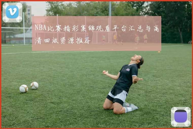 NBA比赛精彩集锦观看平台汇总与高清回放资源推荐