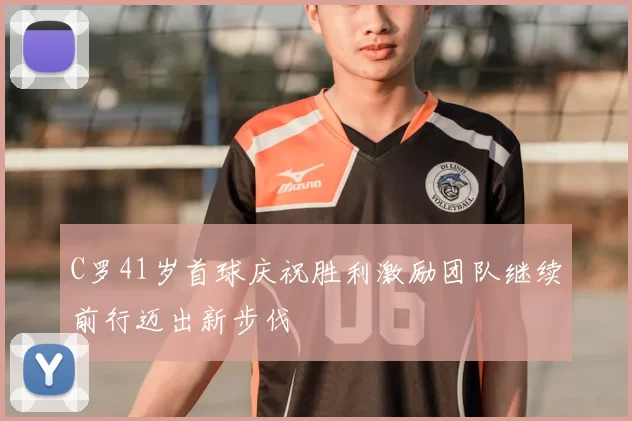 C罗41岁首球庆祝胜利激励团队继续前行迈出新步伐