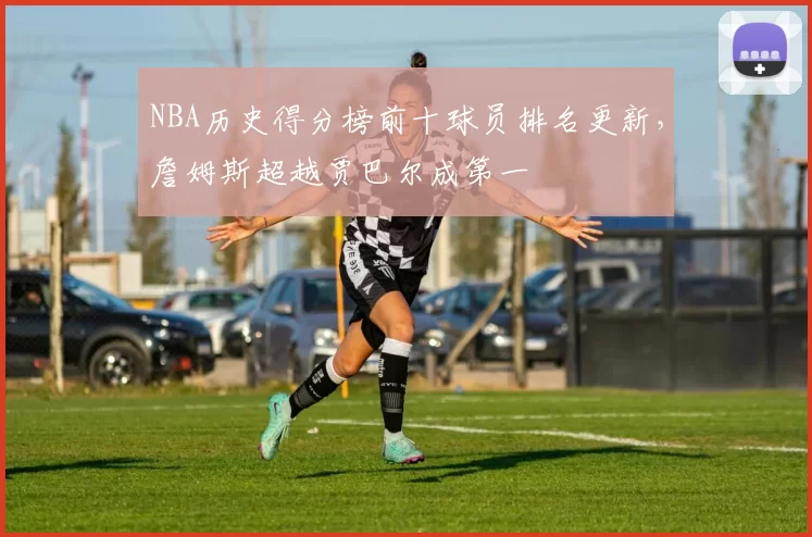 NBA历史得分榜前十球员排名更新，詹姆斯超越贾巴尔成第一