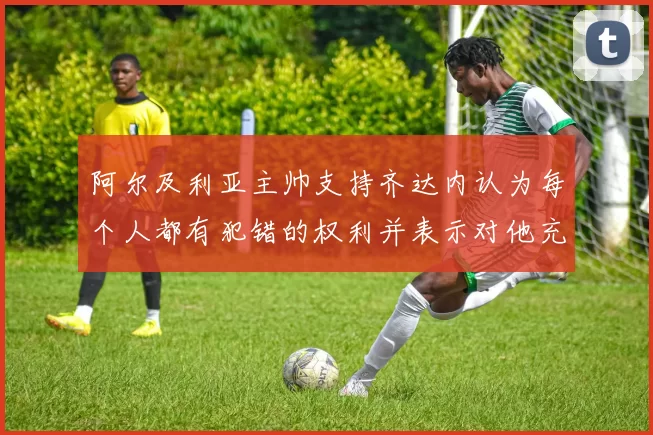 阿尔及利亚主帅支持齐达内认为每个人都有犯错的权利并表示对他充满信心