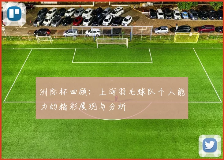 洲际杯回顾：上海羽毛球队个人能力的精彩展现与分析