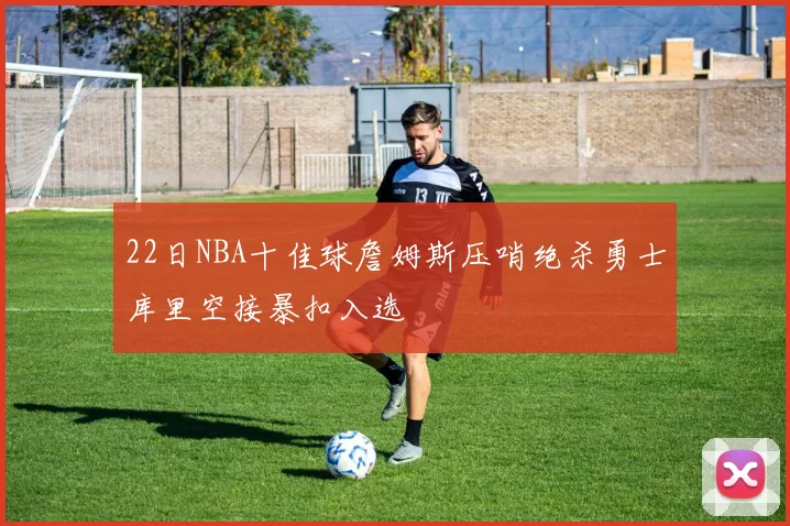 22日NBA十佳球詹姆斯压哨绝杀勇士库里空接暴扣入选