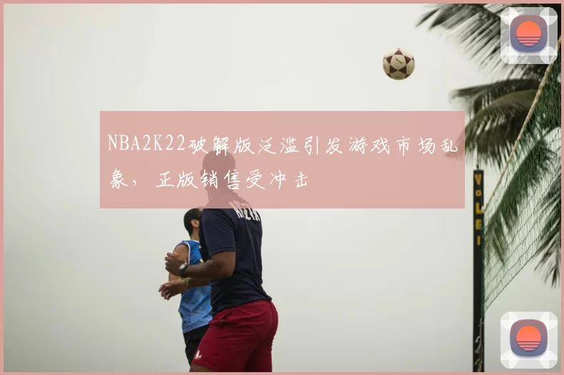 NBA2K22破解版泛滥引发游戏市场乱象，正版销售受冲击