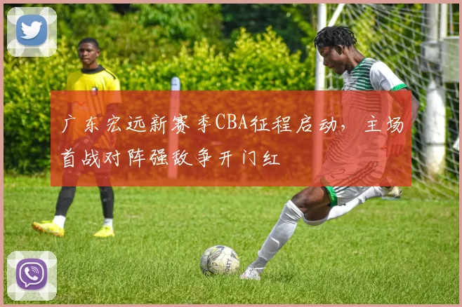 广东宏远新赛季CBA征程启动，主场首战对阵强敌争开门红
