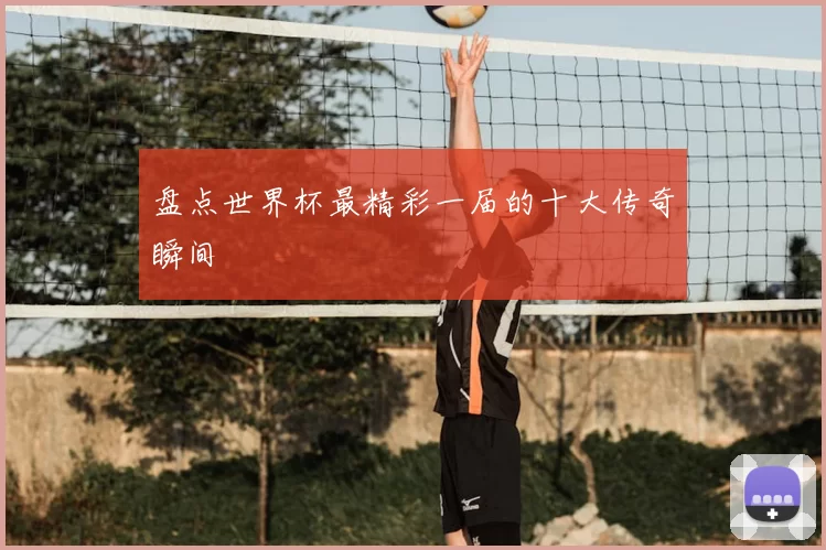 盘点世界杯最精彩一届的十大传奇瞬间