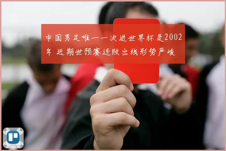 中国男足唯一一次进世界杯是2002年 近期世预赛连败出线形势严峻