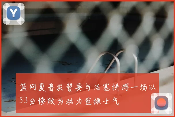 篮网夏普发誓要与活塞拼搏一场以53分惨败为动力重振士气