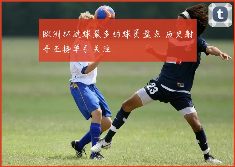 欧洲杯进球最多的球员盘点 历史射手王榜单引关注