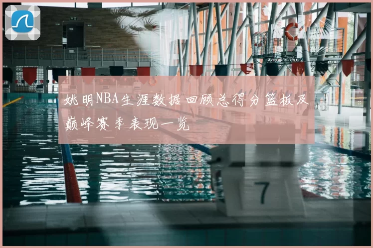 姚明NBA生涯数据回顾总得分篮板及巅峰赛季表现一览