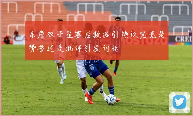 东詹双子星赛后数据引热议究竟是赞誉还是批评引发讨论