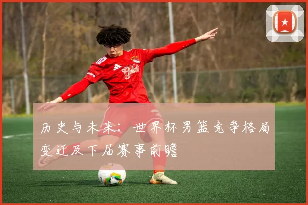 历史与未来:世界杯男篮竞争格局变迁及下届赛事前瞻