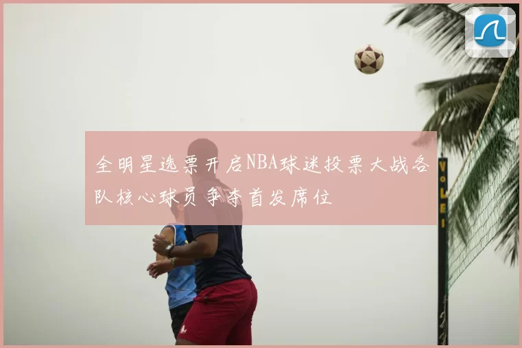 全明星选票开启NBA球迷投票大战各队核心球员争夺首发席位