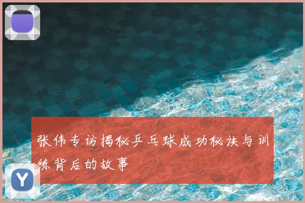 张伟专访揭秘乒乓球成功秘诀与训练背后的故事