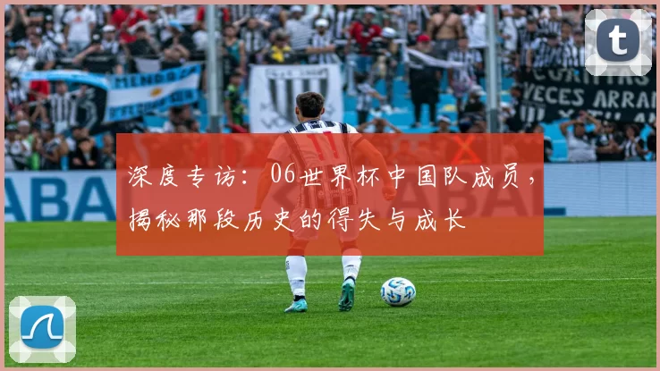 深度专访：06世界杯中国队成员，揭秘那段历史的得失与成长
