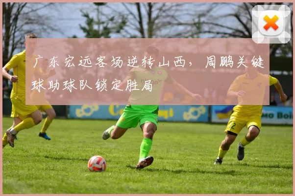 广东宏远客场逆转山西，周鹏关键球助球队锁定胜局