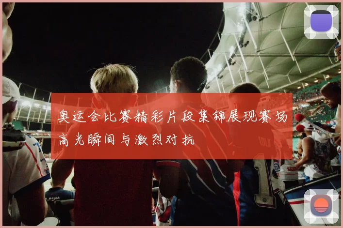 奥运会比赛精彩片段集锦展现赛场高光瞬间与激烈对抗