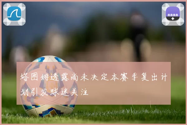 塔图姆透露尚未决定本赛季复出计划引发球迷关注