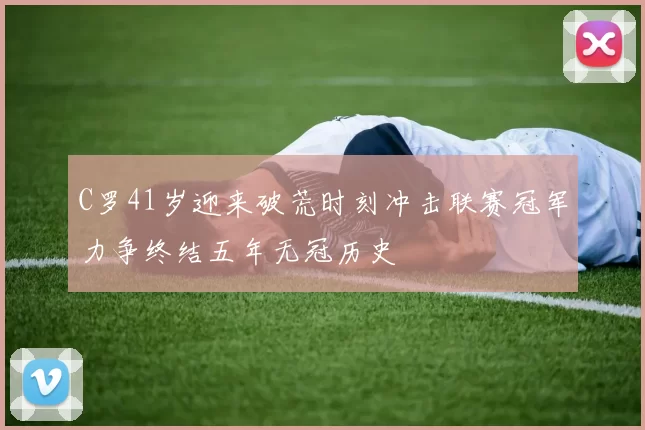 C罗41岁迎来破荒时刻冲击联赛冠军力争终结五年无冠历史