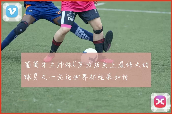 葡萄牙主帅称C罗为历史上最伟大的球员之一无论世界杯结果如何